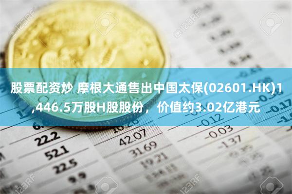 股票配资炒 摩根大通售出中国太保(02601.HK)1,446.5万股H股股份，价值约3.02亿港元