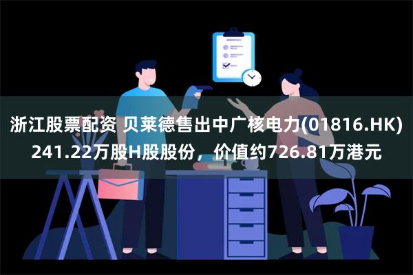 浙江股票配资 贝莱德售出中广核电力(01816.HK)241.22万股H股股份，价值约726.81万港元