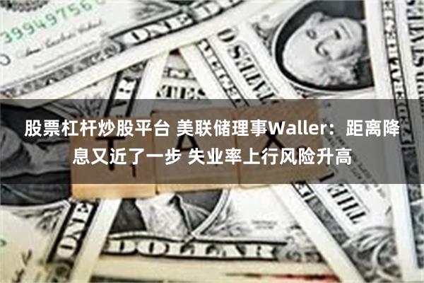 股票杠杆炒股平台 美联储理事Waller：距离降息又近了一步 失业率上行风险升高