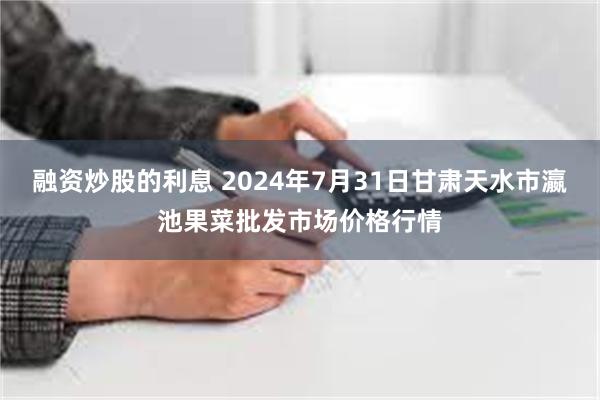 融资炒股的利息 2024年7月31日甘肃天水市瀛池果菜批发市场价格行情