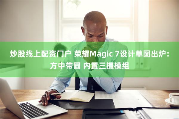 炒股线上配资门户 荣耀Magic 7设计草图出炉：方中带圆 