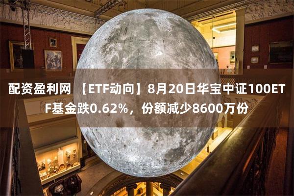 配资盈利网 【ETF动向】8月20日华宝中证100ETF基金跌0.62%，份额减少8600万份