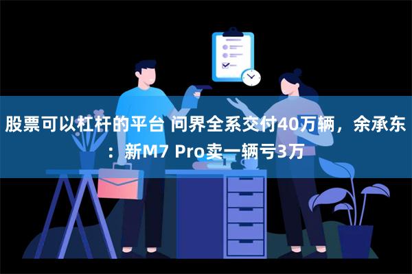 股票可以杠杆的平台 问界全系交付40万辆，余承东：新M7 Pro卖一辆亏3万