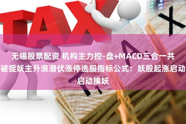 无锡股票配资 机构主力控-盘+MACD三合一共振突破捉妖主升浪潜伏涨停选股指标公式：妖股起涨启动擒妖