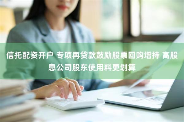 信托配资开户 专项再贷款鼓励股票回购增持 高股息公司股东使用料更划算