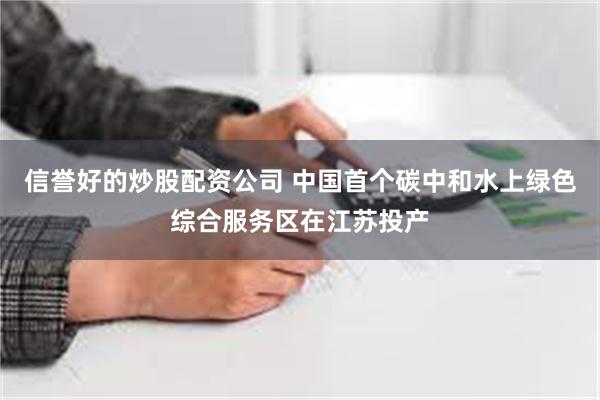 信誉好的炒股配资公司 中国首个碳中和水上绿色综合服务区在江苏投产