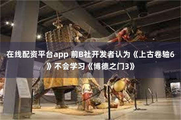 在线配资平台app 前B社开发者认为《上古卷轴6》不会学习《