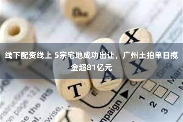 线下配资线上 5宗宅地成功出让，广州土拍单日揽金超81亿元