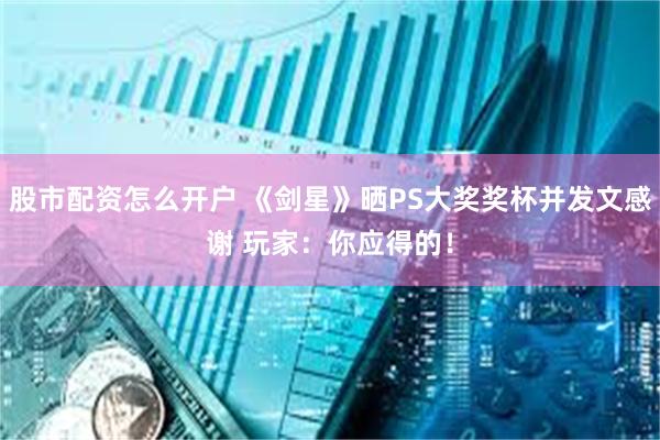 股市配资怎么开户 《剑星》晒PS大奖奖杯并发文感谢 玩家：你应得的！