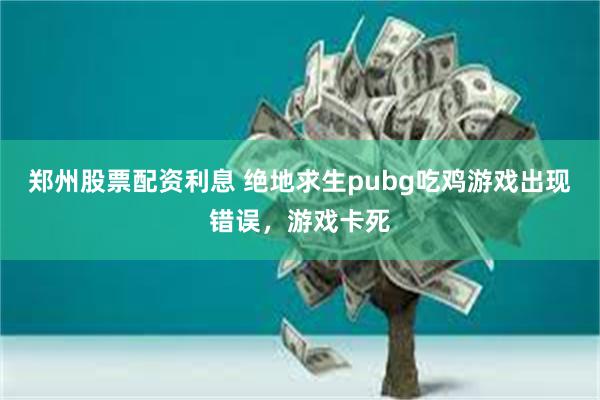 郑州股票配资利息 绝地求生pubg吃鸡游戏出现错误，游戏卡死