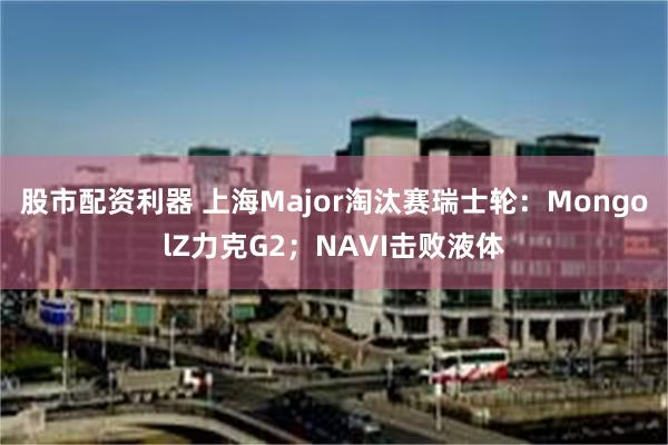 股市配资利器 上海Major淘汰赛瑞士轮：MongolZ力克G2；NAVI击败液体