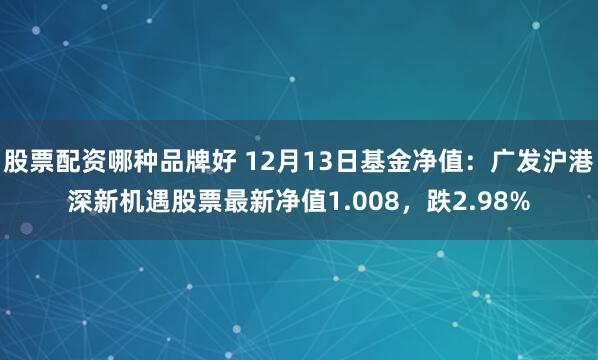 股票配资哪种品牌好 12月13日基金净值：广发沪港深新机遇股票最新净值1.008，跌2.98%