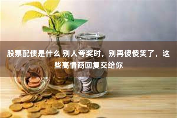 股票配债是什么 别人夸奖时，别再傻傻笑了，这些高情商回复交给你