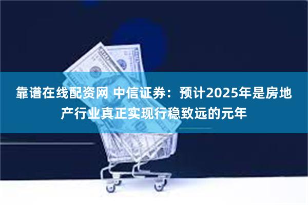 靠谱在线配资网 中信证券：预计2025年是房地产行业真正实现行稳致远的元年