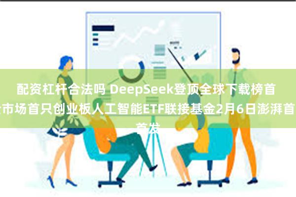 配资杠杆合法吗 DeepSeek登顶全球下载榜首 全市场首只创业板人工智能ETF联接基金2月6日澎湃首发