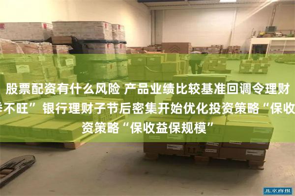 股票配资有什么风险 产品业绩比较基准回调令理财规模“旺季不旺” 银行理财子节后密集开始优化投资策略“保收益保规模”