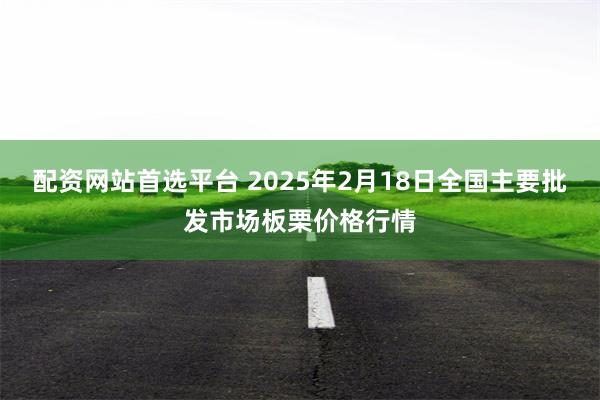 配资网站首选平台 2025年2月18日全国主要批发市场板栗价格行情