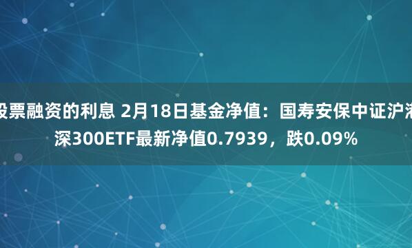 股票融资的利息 2月18日基金净值：国寿安保中证沪港深300ETF最新净值0.7939，跌0.09%