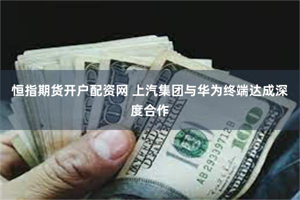 恒指期货开户配资网 上汽集团与华为终端达成深度合作