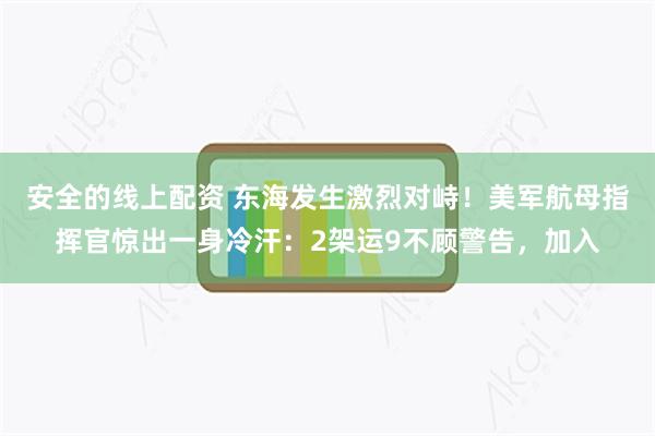 安全的线上配资 东海发生激烈对峙！美军航母指挥官惊出一身冷汗：2架运9不顾警告，加入