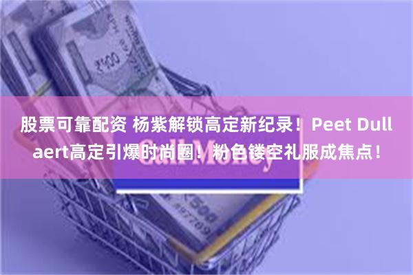 股票可靠配资 杨紫解锁高定新纪录！Peet Dullaert高定引爆时尚圈！粉色镂空礼服成焦点！