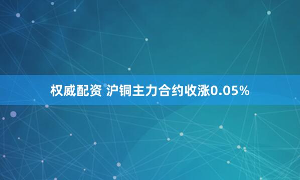 权威配资 沪铜主力合约收涨0.05%