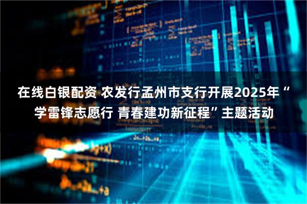 在线白银配资 农发行孟州市支行开展2025年“学雷锋志愿行 青春建功新征程”主题活动