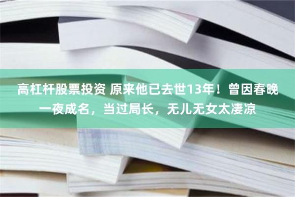 高杠杆股票投资 原来他已去世13年！曾因春晚一夜成名，当过局长，无儿无女太凄凉