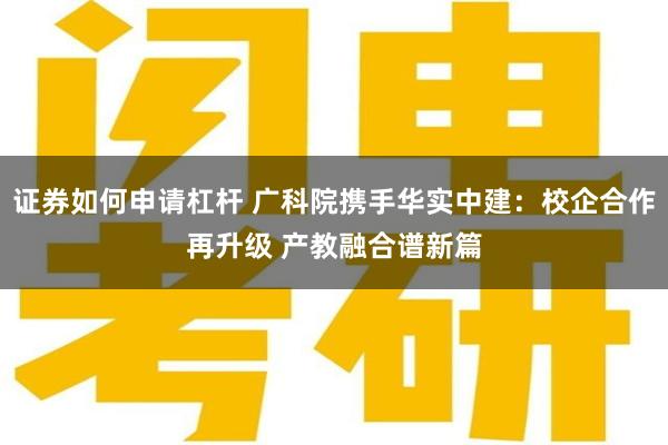 证券如何申请杠杆 广科院携手华实中建：校企合作再升级 产教融合谱新篇