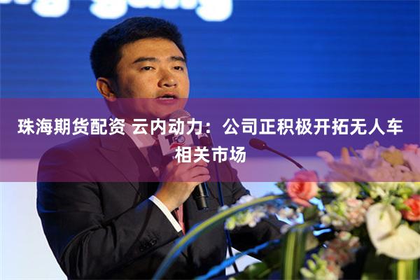 珠海期货配资 云内动力：公司正积极开拓无人车相关市场