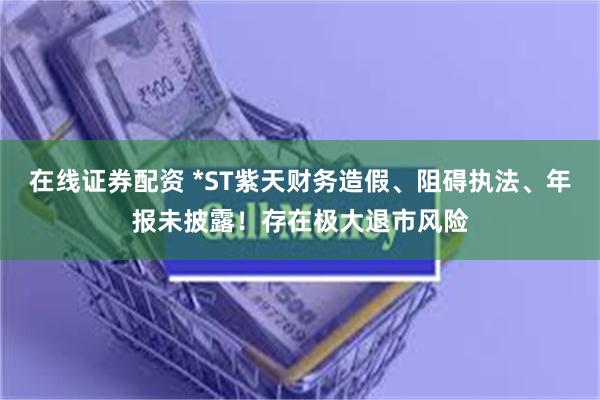 在线证券配资 *ST紫天财务造假、阻碍执法、年报未披露！存在极大退市风险