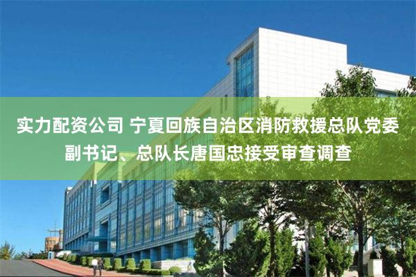 实力配资公司 宁夏回族自治区消防救援总队党委副书记、总队长唐国忠接受审查调查